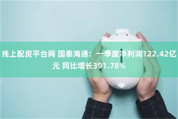 线上配资平台网 国泰海通：一季度净利润122.42亿元 同比增长391.78%