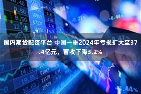 国内期货配资平台 中国一重2024年亏损扩大至37.4亿元，营收下降3.2%