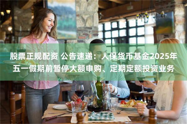 股票正规配资 公告速递：人保货币基金2025年五一假期前暂停大额申购、定期定额投资业务