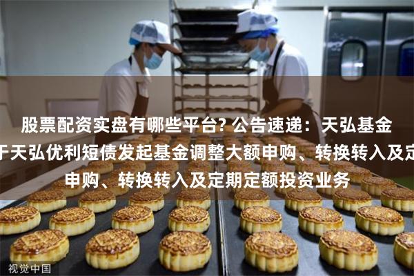 股票配资实盘有哪些平台? 公告速递：天弘基金管理有限公司关于天弘优利短债发起基金调整大额申购、转换转入及定期定额投资业务