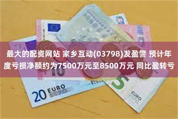 最大的配资网站 家乡互动(03798)发盈警 预计年度亏损净额约为7500万元至8500万元 同比盈转亏
