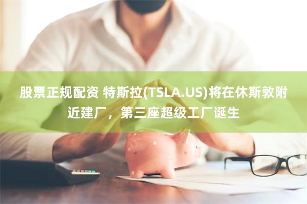 股票正规配资 特斯拉(TSLA.US)将在休斯敦附近建厂，第三座超级工厂诞生