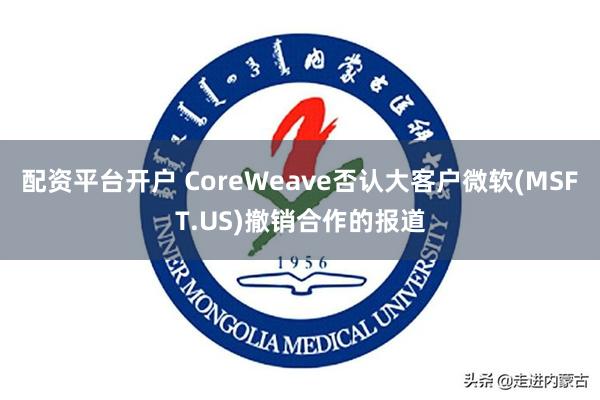 配资平台开户 CoreWeave否认大客户微软(MSFT.US)撤销合作的报道