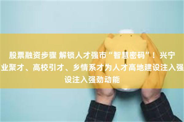 股票融资步骤 解锁人才强市“智慧密码”！兴宁市以产业聚才、高校引才、乡情系才为人才高地建设注入强劲动能
