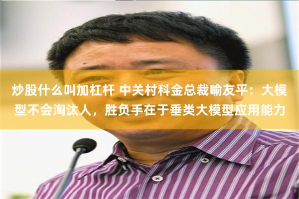 炒股什么叫加杠杆 中关村科金总裁喻友平：大模型不会淘汰人，胜负手在于垂类大模型应用能力