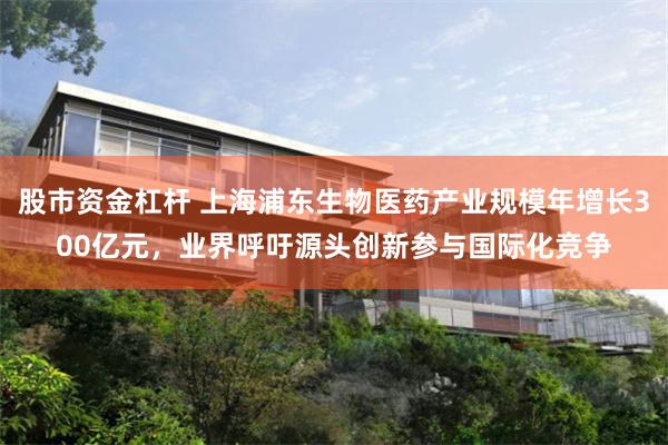股市资金杠杆 上海浦东生物医药产业规模年增长300亿元，业界呼吁源头创新参与国际化竞争