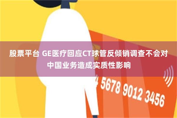 股票平台 GE医疗回应CT球管反倾销调查不会对中国业务造成实质性影响