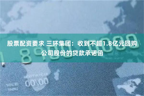 股票配资要求 三环集团：收到不超1.8亿元回购公司股份的贷款承诺函