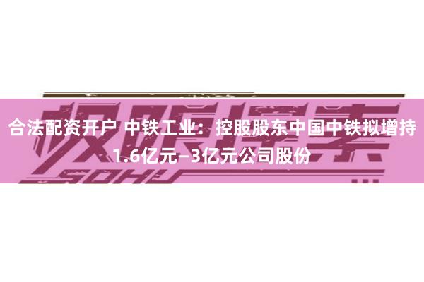 合法配资开户 中铁工业：控股股东中国中铁拟增持1.6亿元—3亿元公司股份