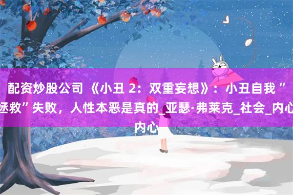配资炒股公司 《小丑 2：双重妄想》：小丑自我“拯救”失败，人性本恶是真的_亚瑟·弗莱克_社会_内心