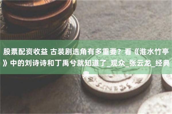 股票配资收益 古装剧选角有多重要？看《淮水竹亭》中的刘诗诗和丁禹兮就知道了_观众_张云龙_经典