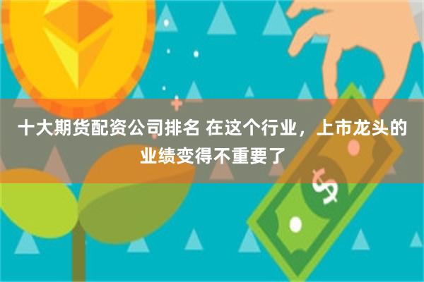 十大期货配资公司排名 在这个行业，上市龙头的业绩变得不重要了