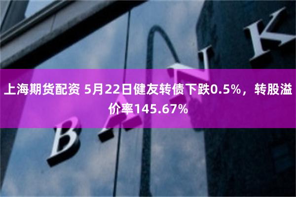 上海期货配资 5月22日健友转债下跌0.5%，转股溢价率145.67%