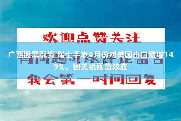 广西股票配资 瑞士手表4月份对美国出口激增149%，因关税囤货效应