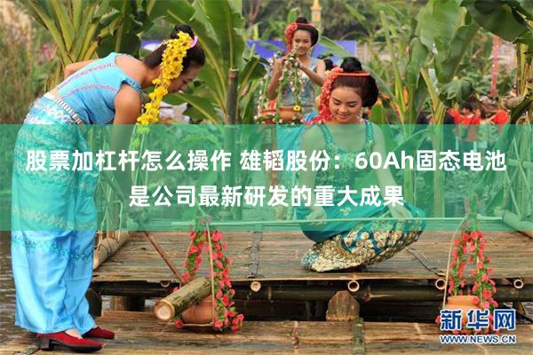 股票加杠杆怎么操作 雄韬股份：60Ah固态电池是公司最新研发的重大成果