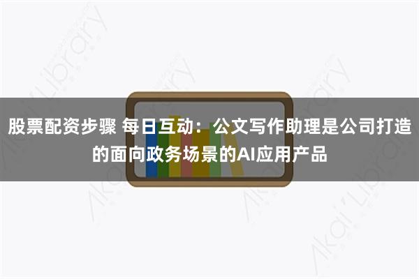 股票配资步骤 每日互动：公文写作助理是公司打造的面向政务场景的AI应用产品