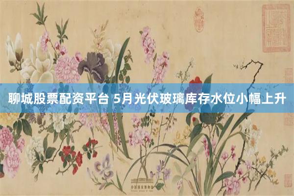 聊城股票配资平台 5月光伏玻璃库存水位小幅上升