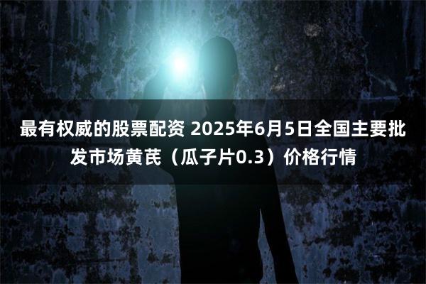 最有权威的股票配资 2025年6月5日全国主要批发市场黄芪（瓜子片0.3）价格行情