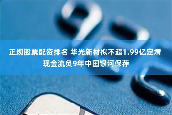 正规股票配资排名 华光新材拟不超1.99亿定增 现金流负9年中国银河保荐
