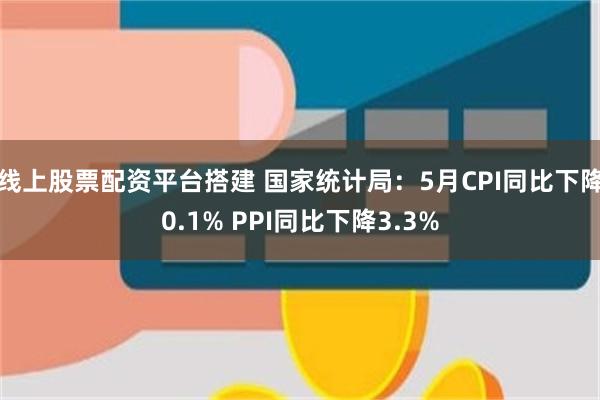 线上股票配资平台搭建 国家统计局：5月CPI同比下降0.1% PPI同比下降3.3%