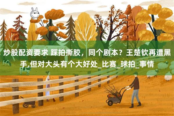 炒股配资要求 踩拍撕胶，同个剧本？王楚钦再遭黑手,但对大头有个大好处_比赛_球拍_事情