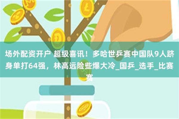 场外配资开户 超级喜讯！多哈世乒赛中国队9人跻身单打64强，林高远险些爆大冷_国乒_选手_比赛