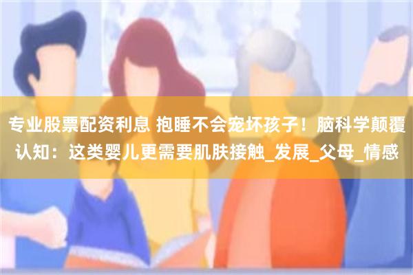 专业股票配资利息 抱睡不会宠坏孩子！脑科学颠覆认知：这类婴儿更需要肌肤接触_发展_父母_情感
