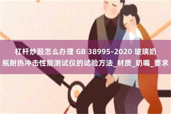 杠杆炒股怎么办理 GB 38995-2020 玻璃奶瓶耐热冲击性能测试仪的试验方法_材质_奶嘴_要求