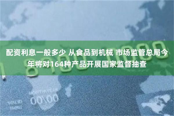 配资利息一般多少 从食品到机械 市场监管总局今年将对164种产品开展国家监督抽查