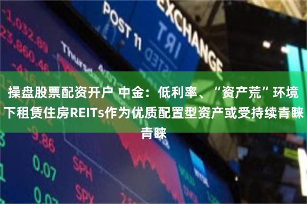 操盘股票配资开户 中金：低利率、“资产荒”环境下租赁住房REITs作为优质配置型资产或受持续青睐