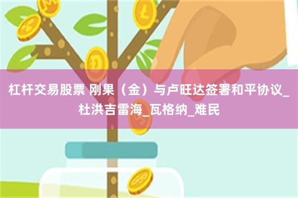 杠杆交易股票 刚果（金）与卢旺达签署和平协议_杜洪吉雷海_瓦格纳_难民