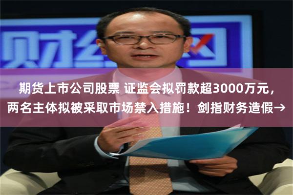 期货上市公司股票 证监会拟罚款超3000万元，两名主体拟被采取市场禁入措施！剑指财务造假→