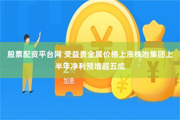 股票配资平台网 受益贵金属价格上涨株冶集团上半年净利预增超五成