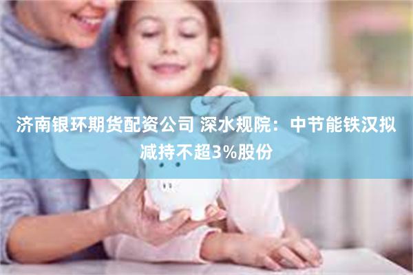 济南银环期货配资公司 深水规院：中节能铁汉拟减持不超3%股份