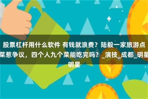 股票杠杆用什么软件 有钱就浪费？陆毅一家旅游点菜惹争议，四个人九个菜能吃完吗？_演技_成都_明星