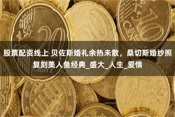 股票配资线上 贝佐斯婚礼余热未散，桑切斯婚纱照复刻美人鱼经典_盛大_人生_爱情