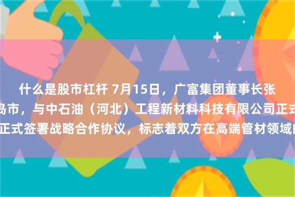 什么是股市杠杆 7月15日，广富集团董事长张向海一行赴河北省秦皇岛市，与中石油（河北）工程新材料科技有限公司正式签署战略合作协议，标志着双方在高端管材领域的合作迈入实质性阶段。