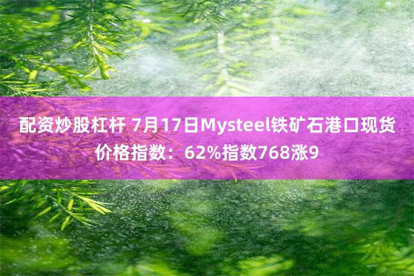 配资炒股杠杆 7月17日Mysteel铁矿石港口现货价格指数：62%指数768涨9