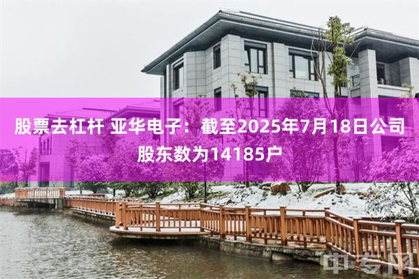 股票去杠杆 亚华电子：截至2025年7月18日公司股东数为14185户