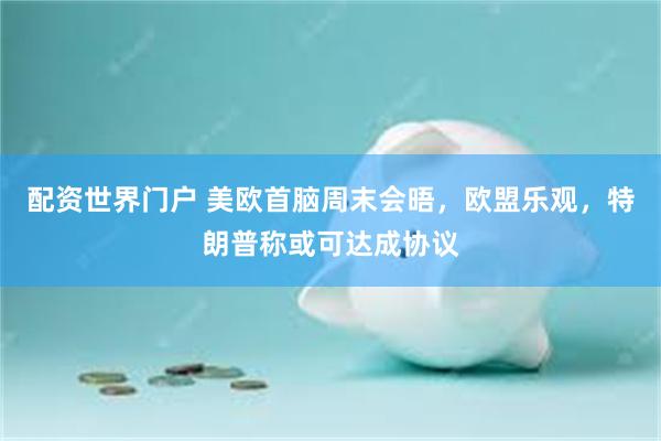 配资世界门户 美欧首脑周末会晤，欧盟乐观，特朗普称或可达成协议