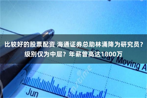 比较好的股票配资 海通证券总助林涌降为研究员？级别仅为中层？年薪曾高达1800万