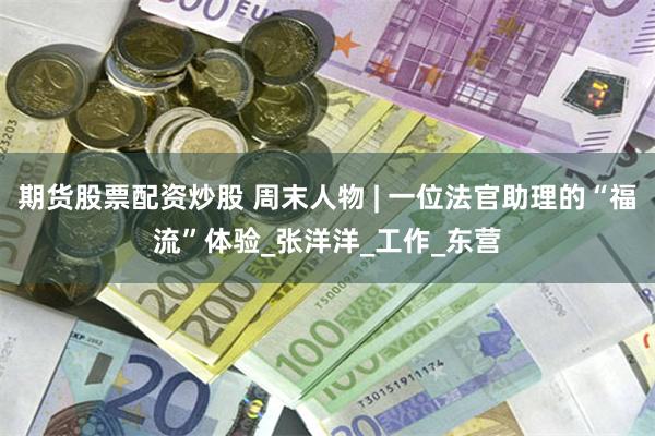 期货股票配资炒股 周末人物 | 一位法官助理的“福流”体验_张洋洋_工作_东营