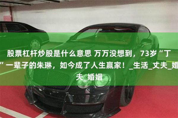 股票杠杆炒股是什么意思 万万没想到，73岁“丁克”一辈子的朱琳，如今成了人生赢家！_生活_丈夫_婚姻