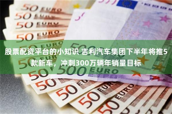 股票配资平台的小知识 吉利汽车集团下半年将推5款新车，冲刺300万辆年销量目标