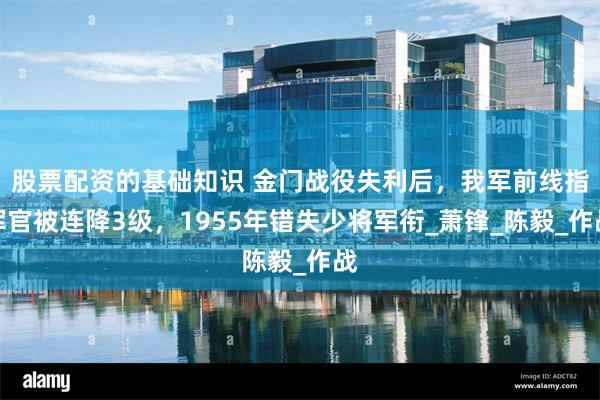 股票配资的基础知识 金门战役失利后，我军前线指挥官被连降3级，1955年错失少将军衔_萧锋_陈毅_作战