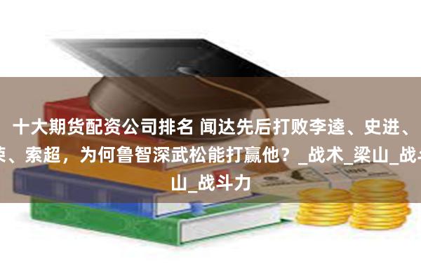十大期货配资公司排名 闻达先后打败李逵、史进、花荣、索超，为何鲁智深武松能打赢他？_战术_梁山_战斗力