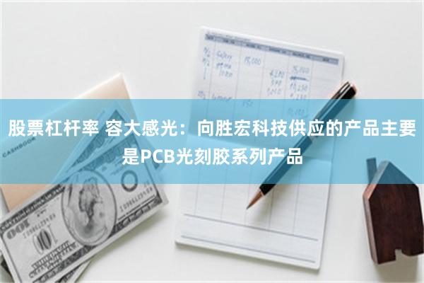 股票杠杆率 容大感光：向胜宏科技供应的产品主要是PCB光刻胶系列产品