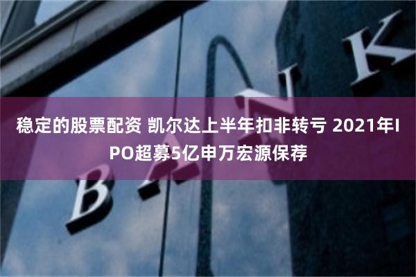 稳定的股票配资 凯尔达上半年扣非转亏 2021年IPO超募5亿申万宏源保荐
