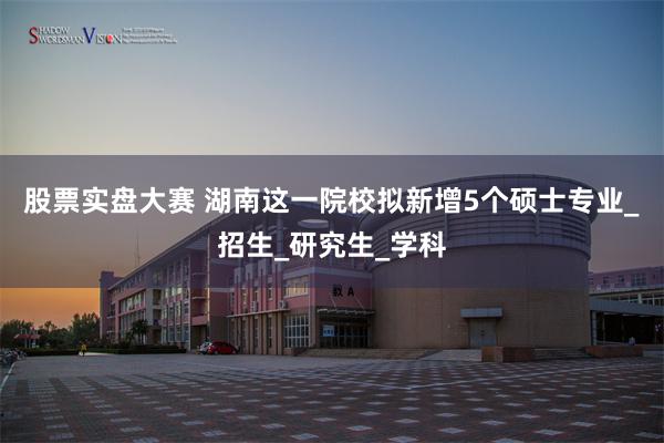 股票实盘大赛 湖南这一院校拟新增5个硕士专业_招生_研究生_学科