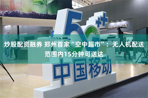 炒股配资融券 郑州首家“空中超市”：无人机配送范围内15分钟可送达